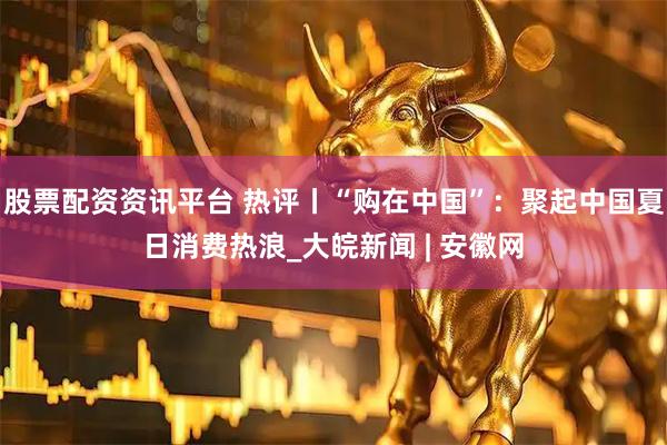 股票配资资讯平台 热评丨“购在中国”：聚起中国夏日消费热浪_大皖新闻 | 安徽网