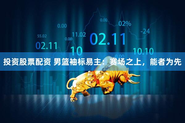 投资股票配资 男篮袖标易主：赛场之上，能者为先