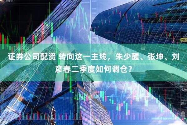 证券公司配资 转向这一主线，朱少醒、张坤、刘彦春二季度如何调仓？