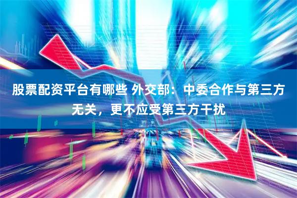 股票配资平台有哪些 外交部：中委合作与第三方无关，更不应受第三方干扰