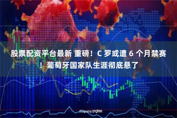股票配资平台最新 重磅！C 罗或遭 6 个月禁赛！葡萄牙国家队生涯彻底悬了